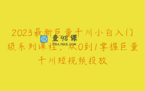 2023最新巨量千川小白入门级系列课程，从0到1掌握巨量千川短视频投放