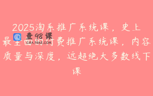 2025淘系推广系统课，史上最全面的付费推广系统课，内容质量与深度，远超绝大多数线下课