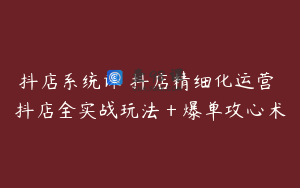 抖店系统课 抖店精细化运营 抖店全实战玩法＋爆单攻心术