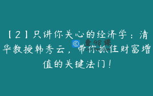 【2】只讲你关心的经济学：清华教授韩秀云，带你抓住财富增值的关键法门！