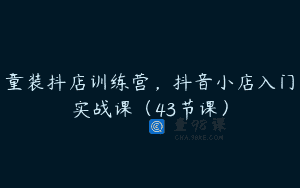 童装抖店训练营，抖音小店入门实战课（43节课）