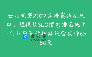 云汀老窦2022蓝海赛道新风口：短视频SEO搜索排名优化+企业商家号搭建运营实操6980元