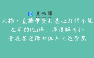 大播·直播带货打基础打得不能在牢的Plus课，深度解析抖音底层逻辑和体系化运营思