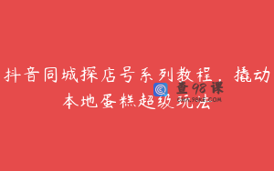 抖音同城探店号系列教程，撬动本地蛋糕超级玩法