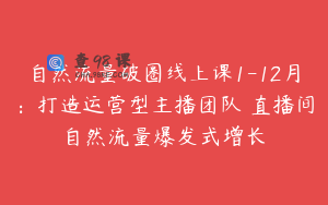 自然流量破圈线上课1-12月：打造运营型主播团队 直播间自然流量爆发式增长