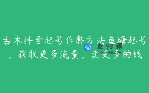 古木抖音起号作弊方法鱼塘起号,获取更多流量,卖更多的钱