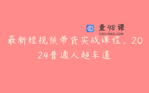 最新短视频带货实战课程,2024普通人超车道
