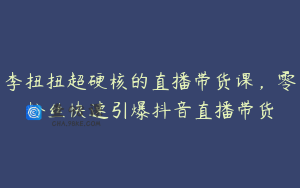 李扭扭超硬核的直播带货课，零粉丝快速引爆抖音直播带货