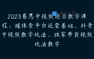 2023易思中视频项目教学课程：媒体全平台运营基础、抖音中视频教学玩法、独家带货视频玩法教学