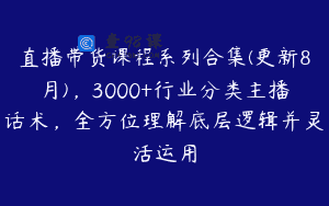 直播带货课程系列合集(更新8月)，3000+行业分类主播话术，全方位理解底层逻辑并灵活运用
