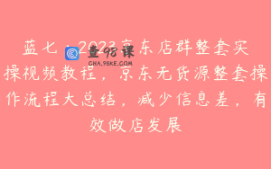 蓝七·2023京东店群整套实操视频教程，京东无货源整套操作流程大总结，减少信息差，有效做店发展