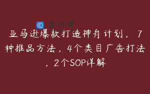 亚马逊爆款打造神舟计划，​7种推品方法，4个类目广告打法，2个SOP详解