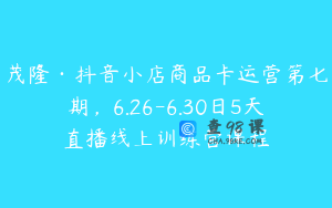 茂隆·抖音小店商品卡运营第七期，6.26-6.30日5天直播线上训练营课程