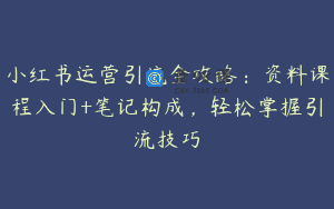 小红书运营引流全攻略：资料课程入门+笔记构成，轻松掌握引流技巧