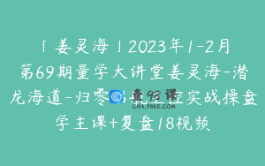 「姜灵海」2023年1-2月第69期量学大讲堂姜灵海-潜龙海道-归零启航主控实战操盘学主课+复盘18视频
