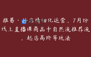 推易·抖店精细化运营，7月份线上直播课商品卡自然流推荐流，起店高阶等玩法