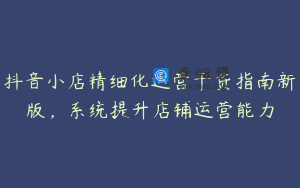 抖音小店精细化运营干货指南新版，系统提升店铺运营能力