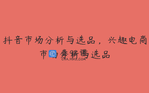 抖音市场分析与选品，兴趣电商市场分析与选品