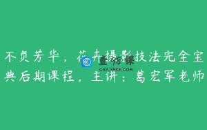 不负芳华,花卉摄影技法完全宝典后期课程,主讲:葛宏军老师