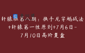 轩辕班第八期：换手龙穿越战法+轩辕第一性原则+7月6日-7月10日高阶复盘