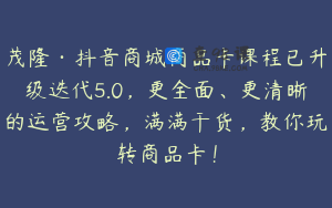 茂隆·抖音商城商品卡课程已升级迭代5.0，更全面、更清晰的运营攻略，满满干货，教你玩转商品卡！
