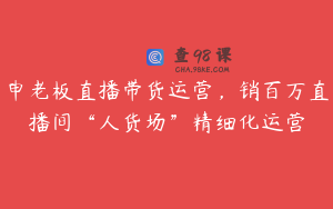 申老板直播带货运营，销百万直播间“人货场”精细化运营