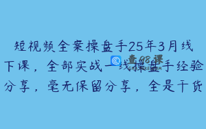 短视频全案操盘手25年3月线下课，全部实战一线操盘手经验分享，毫无保留分享，全是干货