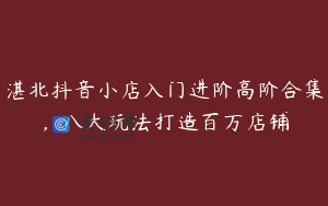 湛北抖音小店入门进阶高阶合集,八大玩法打造百万店铺