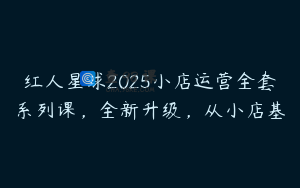 红人星球2025小店运营全套系列课，全新升级，从小店基