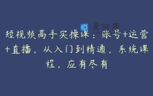 短视频高手实操课：账号+运营+直播，从入门到精通，系统课程，应有尽有