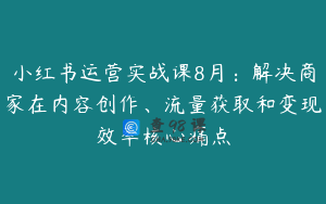小红书运营实战课8月：解决商家在内容创作、流量获取和变现效率核心痛点