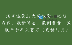 淘宝运营21天实战营，45期内容、最新算法、案例复盘，紧跟平台年入百万（更新11月）