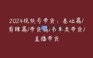 2024视频号带货：基础篇/剪辑篇/带货篇/书单类带货/直播带货