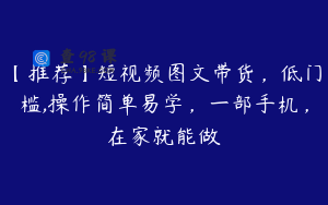 【推荐】短视频图文带货，低门槛,操作简单易学，一部手机，在家就能做