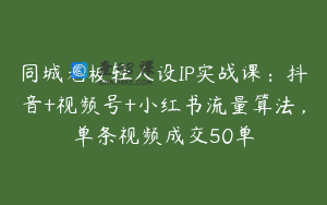 同城老板轻人设IP实战课：抖音+视频号+小红书流量算法，单条视频成交50单