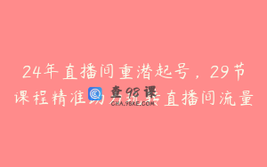 24年直播间重潜起号,29节课程精准助力玩转直播间流量