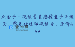 点金手·视频号直播操盘手训练营，零基础玩转视频号，原价699