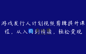 游戏发行人计划视频剪辑提升课程，从入门到精通，轻松变现