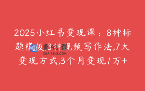 2025小红书变现课：8种标题模板,3种视频写作法,7大变现方式,3个月变现1万+