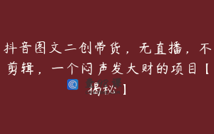 抖音图文二创带货，无直播，不剪辑，一个闷声发大财的项目【揭秘】