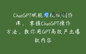 ChatGPT赋能短视频创作课，​掌握ChatGPT操作方法，教你用GPT高效产出爆款内容