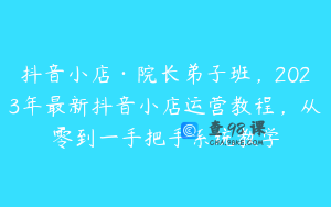 抖音小店·院长弟子班，2023年最新抖音小店运营教程，从零到一手把手系统教学