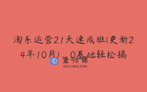 淘系运营21天速成班(更新24年10月)，0基础轻松搞
