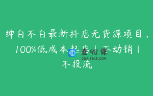 绅白不白最新抖店无货源项目，100%低成本起店丨不动销丨不投流