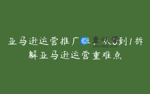 亚马逊运营推广班，从0到1拆解亚马逊运营重难点