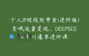 个人IP短视频带货(进阶版)全域流量变现,DEEPSEEK千川爆单进阶课