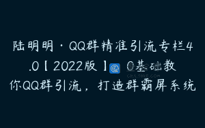 陆明明·QQ群精准引流专栏4.0【2022版】，0基础教你QQ群引流，打造群霸屏系统