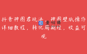 抖音神图君玩法，神图壁纸操作详细教程，转化周期短，收益可观