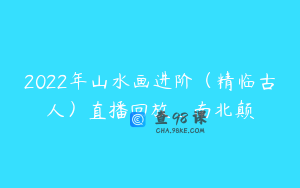 2022年山水画进阶（精临古人）直播回放_南北颠
