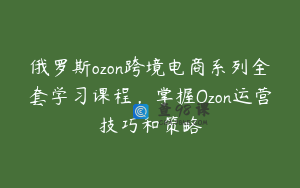 俄罗斯ozon跨境电商系列全套学习课程，掌握Ozon运营技巧和策略